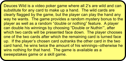 Deuces Wild is a video poker game where all 2s are wild and can substitute for any card to make up a hand.  The wild cards are clearly flagged by the game, but the player can play the hand any way he wants.  The game provides a random mystery bonus to the player as well as a random double or nothing feature.  A player can double his winnings by choosing Double or Nuthin, after which two cards will be presented face down.  The player chooses one of the two cards after which the remaining card is turned face up.  If the players chosen card outranks the other card in the two card hand, he wins twice the amount of his winnings--otherwise he wins nothing for that hand.  The game is available as a sweepstakes game or a skill game.