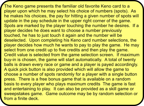 The Keno game presents the familiar old favorite Keno card to a player upon which he may select his choice of numbers (spots).  As he makes his choices, the pay for hitting a given number of spots will update in the pay schedule in the upper right corner of the game.  Spots are marked by the player touching the number he desires.  If a player decides he does want to choose a number previously touched, he has to just touch it again and the number will be deselected.  Upon completing his Keno card number selections, the player decides how much he wants to pay to play the game.  He may select from one credit up to five credits and then play the game.  Credit value is selected from the game selection screen.  If maximum buy-in is chosen, the game will start automatically.  A total of twenty balls is drawn every race or game and a player is payed accordingly.  A quick pick button is also provided which will allow the game to choose a number of spots randomly for a player with a single button press.  There is a free bonus game that is available on a random basis to every player who plays maximum credits  The game is fast and entertaining to play.  It can also be provided as a skill game or sweepstakes game.  Game outcome may be by random selection or from a finite deck.