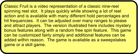 Classic Fruit is a video representation of a classic nine-reel spinning reel slot.  It plays quickly while showing a lot of reel action and is available with many different hold percentages and hit frequencies.  It can be adjusted over many ranges to please and attract players.  The version illustrated here includes mystery bonus features along with a random free spin feature.  This game can be customized fairly simply and additional features can be added within reason.  The game is available as a sweepstakes game or a skill game.