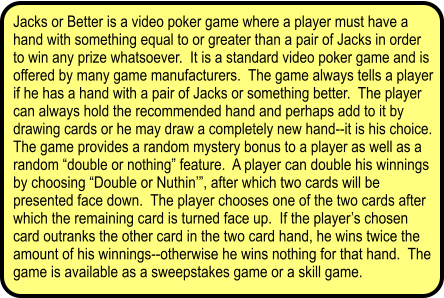 Jacks or Better is a video poker game where a player must have a hand with something equal to or greater than a pair of Jacks in order to win any prize whatsoever.  It is a standard video poker game and is offered by many game manufacturers.  The game always tells a player if he has a hand with a pair of Jacks or something better.  The player can always hold the recommended hand and perhaps add to it by drawing cards or he may draw a completely new hand--it is his choice.  The game provides a random mystery bonus to a player as well as a random double or nothing feature.  A player can double his winnings by choosing Double or Nuthin, after which two cards will be presented face down.  The player chooses one of the two cards after which the remaining card is turned face up.  If the players chosen card outranks the other card in the two card hand, he wins twice the amount of his winnings--otherwise he wins nothing for that hand.  The game is available as a sweepstakes game or a skill game.