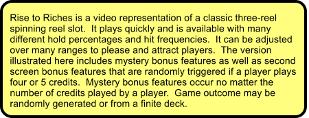 Rise to Riches is a video representation of a classic three-reel spinning reel slot.  It plays quickly and is available with many different hold percentages and hit frequencies.  It can be adjusted over many ranges to please and attract players.  The version illustrated here includes mystery bonus features as well as second screen bonus features that are randomly triggered if a player plays four or 5 credits.  Mystery bonus features occur no matter the number of credits played by a player.  Game outcome may be randomly generated or from a finite deck.